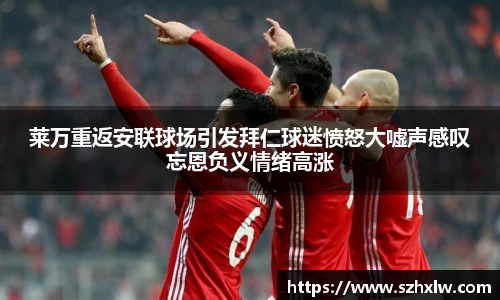 莱万重返安联球场引发拜仁球迷愤怒大嘘声感叹忘恩负义情绪高涨